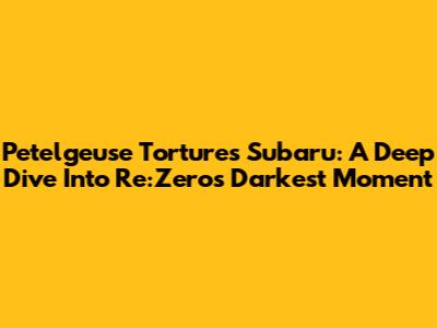 Petelgeuse Tortures Subaru: A Deep Dive Into Re:Zero's Darkest Moment