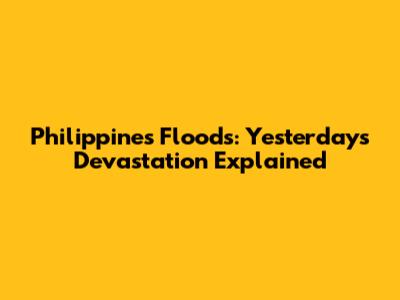 Philippines Floods: Yesterday's Devastation Explained