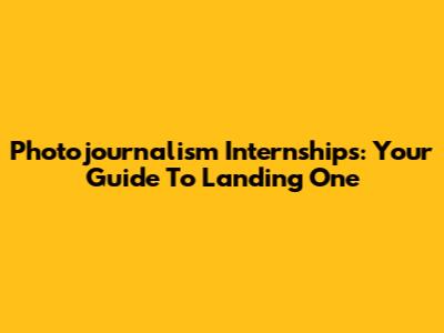 Photojournalism Internships: Your Guide To Landing One