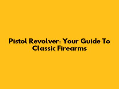 Pistol Revolver: Your Guide To Classic Firearms