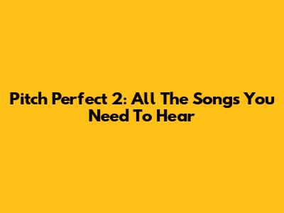 Pitch Perfect 2: All The Songs You Need To Hear
