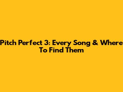 Pitch Perfect 3: Every Song & Where To Find Them