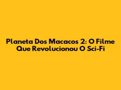 Planeta Dos Macacos 2: O Filme Que Revolucionou O Sci-Fi