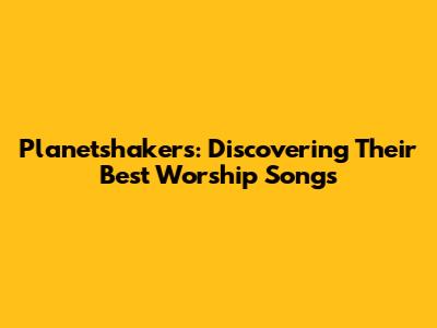 Planetshakers: Discovering Their Best Worship Songs