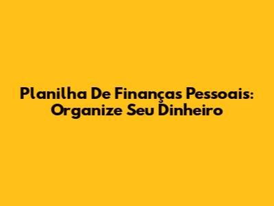 Planilha De Finanças Pessoais: Organize Seu Dinheiro
