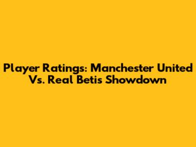 Player Ratings: Manchester United Vs. Real Betis Showdown