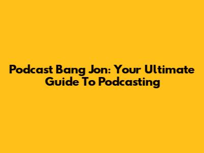Podcast Bang Jon: Your Ultimate Guide To Podcasting