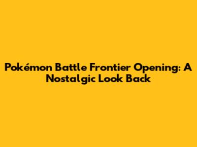 Pokémon Battle Frontier Opening: A Nostalgic Look Back