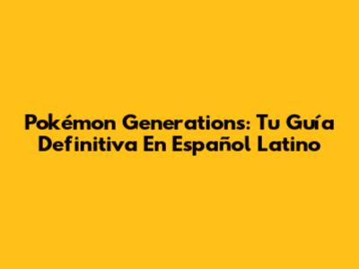 Pokémon Generations: Tu Guía Definitiva En Español Latino