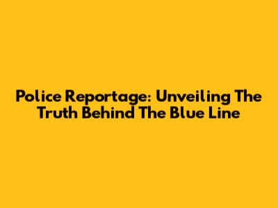 Police Reportage: Unveiling The Truth Behind The Blue Line