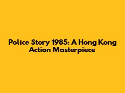 Police Story 1985: A Hong Kong Action Masterpiece