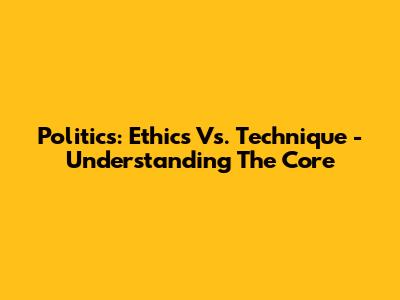 Politics: Ethics Vs. Technique - Understanding The Core