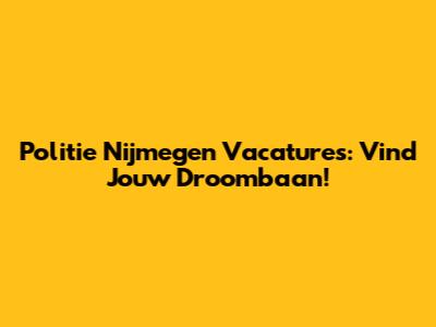 Politie Nijmegen Vacatures: Vind Jouw Droombaan!