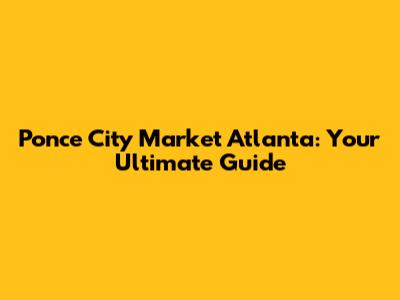 Ponce City Market Atlanta: Your Ultimate Guide