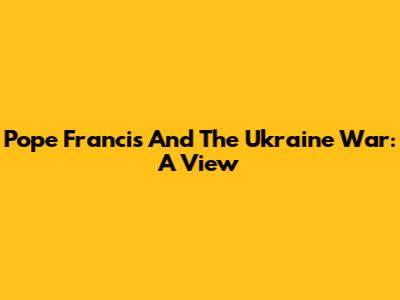 Pope Francis And The Ukraine War: A View