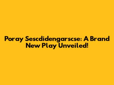 Poray Sescdidengarscse: A Brand New Play Unveiled!