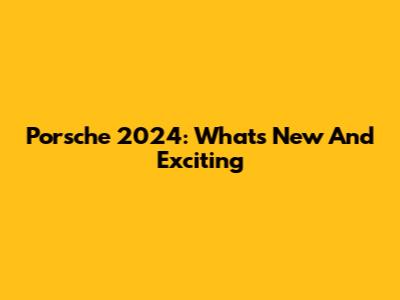Porsche 2024: What's New And Exciting