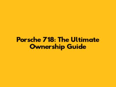 Porsche 718: The Ultimate Ownership Guide