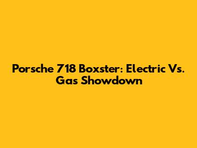 Porsche 718 Boxster: Electric Vs. Gas Showdown