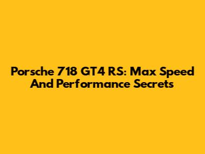 Porsche 718 GT4 RS: Max Speed And Performance Secrets