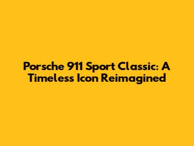 Porsche 911 Sport Classic: A Timeless Icon Reimagined