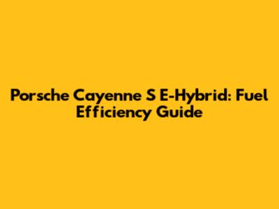 Porsche Cayenne S E-Hybrid: Fuel Efficiency Guide