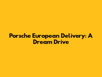 Porsche European Delivery: A Dream Drive
