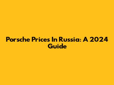 Porsche Prices In Russia: A 2024 Guide