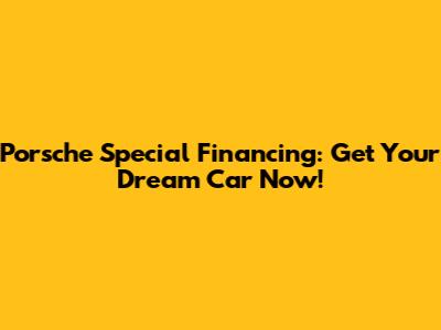 Porsche Special Financing: Get Your Dream Car Now!