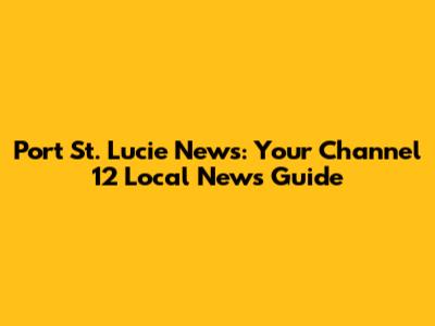 Port St. Lucie News: Your Channel 12 Local News Guide