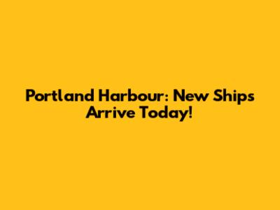 Portland Harbour: New Ships Arrive Today!