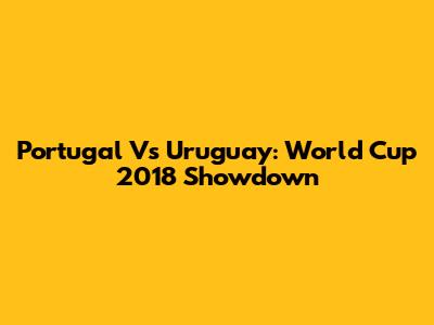 Portugal Vs Uruguay: World Cup 2018 Showdown