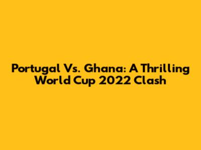 Portugal Vs. Ghana: A Thrilling World Cup 2022 Clash