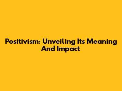 Positivism: Unveiling Its Meaning And Impact