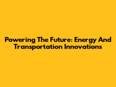 Powering The Future: Energy And Transportation Innovations