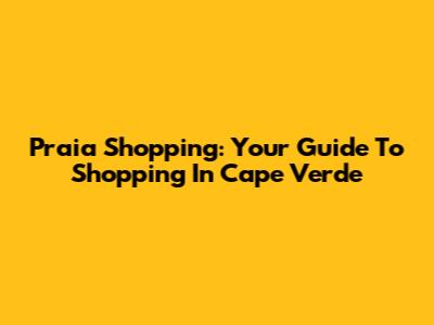 Praia Shopping: Your Guide To Shopping In Cape Verde