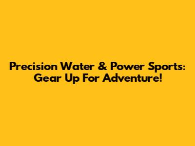 Precision Water & Power Sports: Gear Up For Adventure!