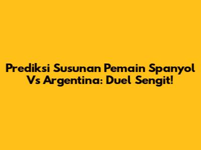 Prediksi Susunan Pemain Spanyol Vs Argentina: Duel Sengit!