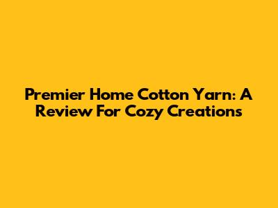 Premier Home Cotton Yarn: A Review For Cozy Creations