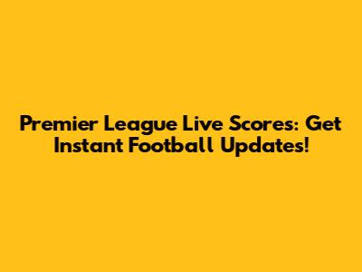 Premier League Live Scores: Get Instant Football Updates!