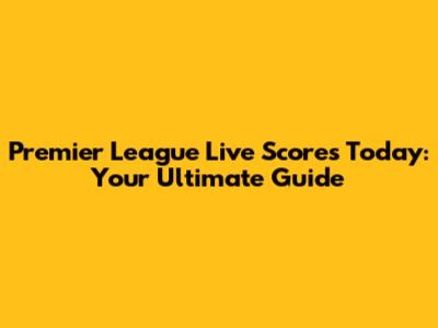 Premier League Live Scores Today: Your Ultimate Guide