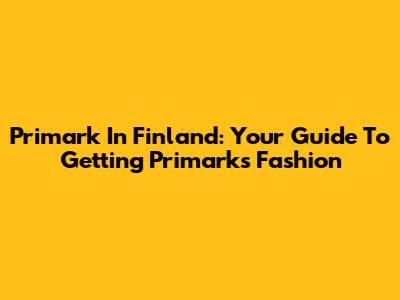 Primark In Finland: Your Guide To Getting Primark's Fashion
