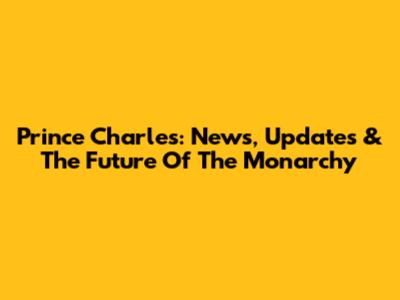 Prince Charles: News, Updates & The Future Of The Monarchy