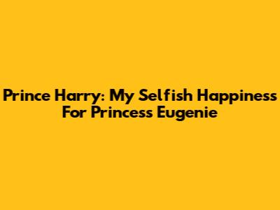 Prince Harry: My "Selfish Happiness" For Princess Eugenie