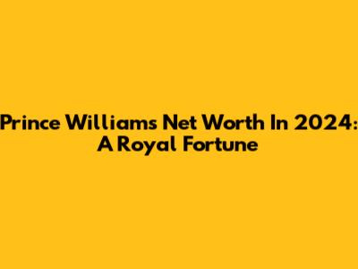 Prince William's Net Worth In 2024: A Royal Fortune