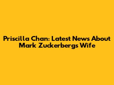 Priscilla Chan: Latest News About Mark Zuckerberg's Wife