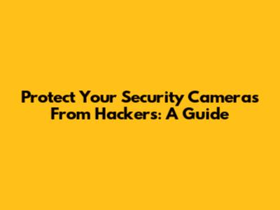 Protect Your Security Cameras From Hackers: A Guide