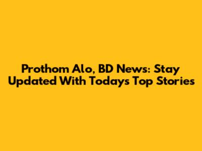 Prothom Alo, BD News: Stay Updated With Today's Top Stories