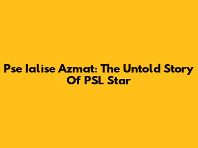 Pse Ialise Azmat: The Untold Story Of PSL Star