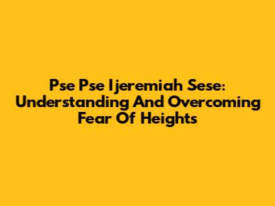 Pse Pse Ijeremiah Sese: Understanding And Overcoming Fear Of Heights